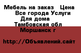 Мебель на заказ › Цена ­ 0 - Все города Услуги » Для дома   . Тамбовская обл.,Моршанск г.